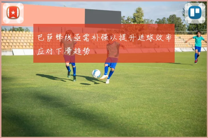 巴萨锋线亟需补强以提升进球效率应对下滑趋势