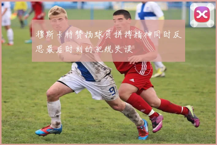 穆斯卡特赞扬球员拼搏精神同时反思最后时刻的犯规失误