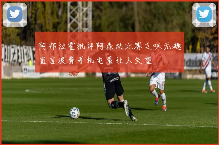 阿邦拉霍批评阿森纳比赛乏味无趣直言浪费手机电量让人失望