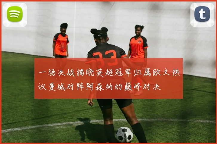 一场决战揭晓英超冠军归属欧文热议曼城对阵阿森纳的巅峰对决