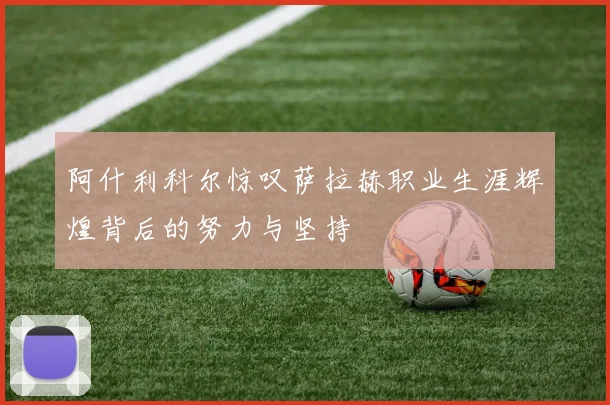 阿什利科尔惊叹萨拉赫职业生涯辉煌背后的努力与坚持