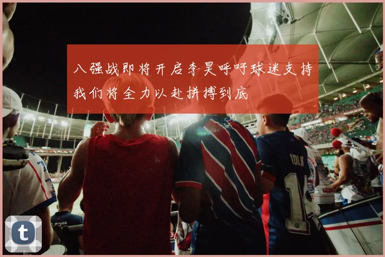 八强战即将开启李昊呼吁球迷支持我们将全力以赴拼搏到底