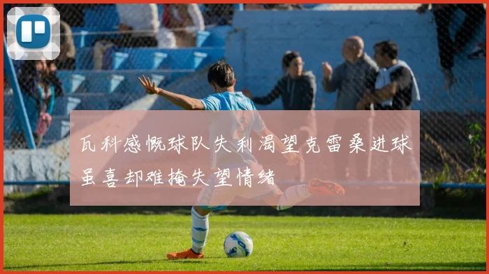 瓦科感慨球队失利渴望克雷桑进球虽喜却难掩失望情绪
