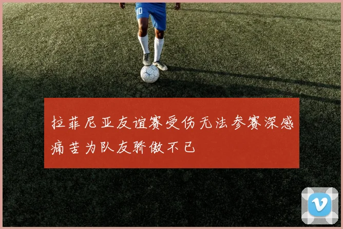 拉菲尼亚友谊赛受伤无法参赛深感痛苦为队友骄傲不已