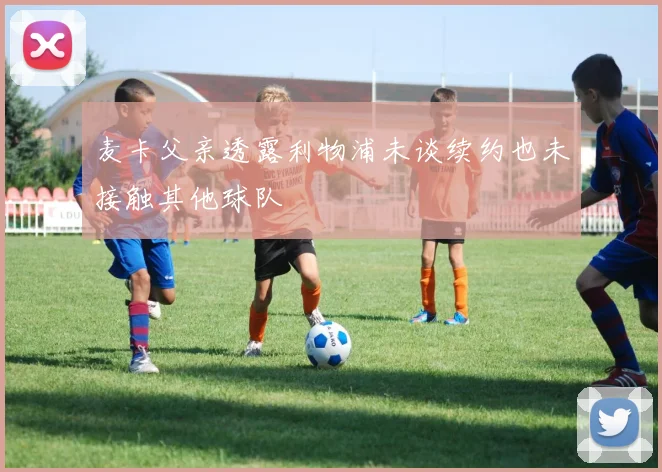麦卡父亲透露利物浦未谈续约也未接触其他球队