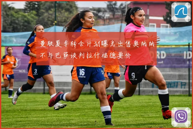 曼联夏季转会计划曝光出售奥纳纳不与巴萨谈判拉什福德要价