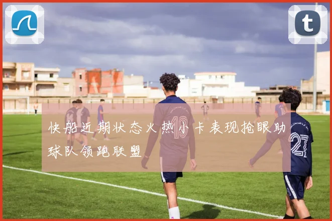 快船近期状态火热小卡表现抢眼助球队领跑联盟