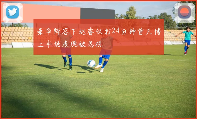 豪华阵容下赵睿仅打24分钟曾凡博上半场表现被忽视