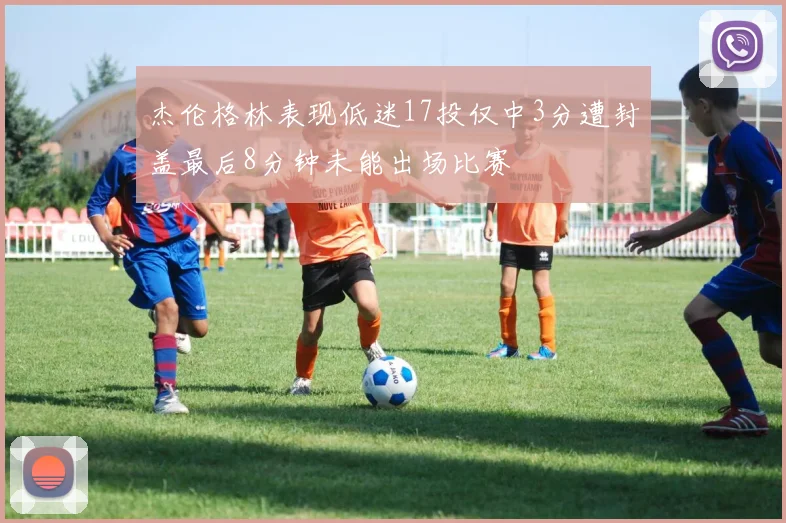 杰伦格林表现低迷17投仅中3分遭封盖最后8分钟未能出场比赛
