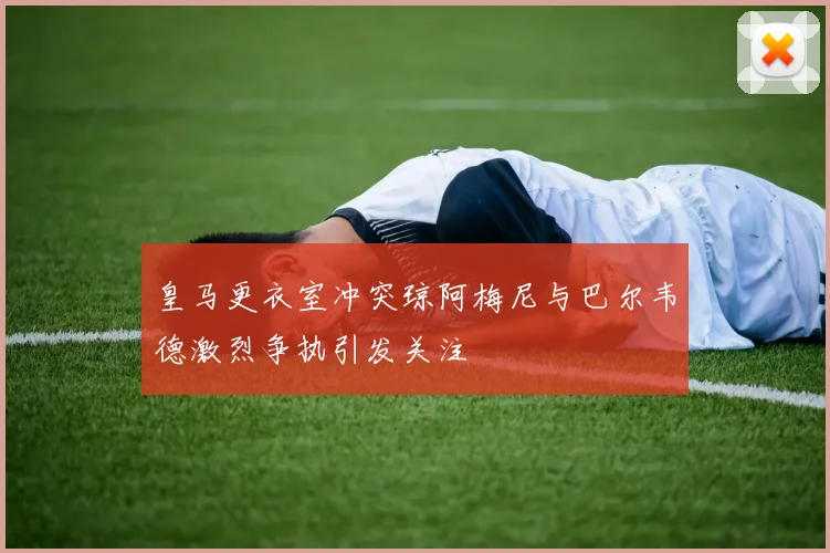 皇马更衣室冲突琼阿梅尼与巴尔韦德激烈争执引发关注