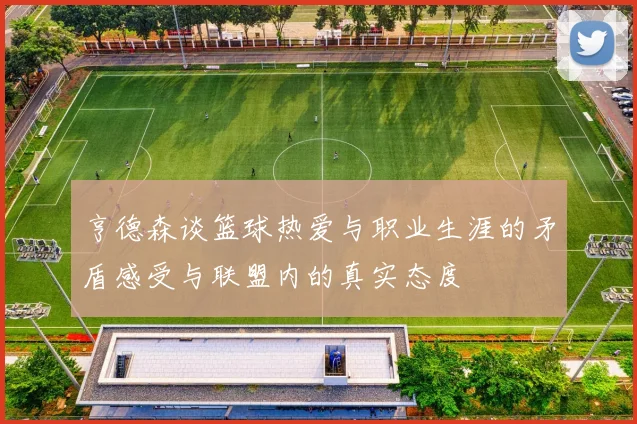 亨德森谈篮球热爱与职业生涯的矛盾感受与联盟内的真实态度