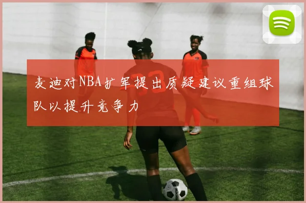 麦迪对NBA扩军提出质疑建议重组球队以提升竞争力