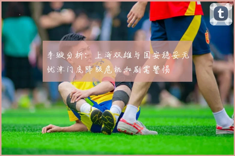 李璇分析：上海双雄与国安稳妥无忧津门虎降级危机加剧需警惕