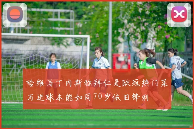 哈维马丁内斯称拜仁是欧冠热门莱万进球本能如同70岁依旧锋利