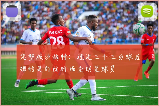 完整版沙梅特：连进三个三分球后想的是盯防对面全明星球员