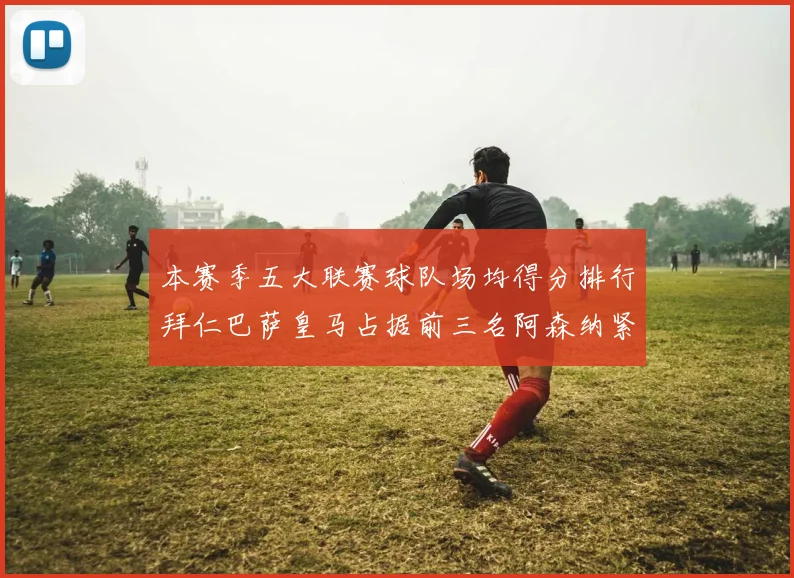 本赛季五大联赛球队场均得分排行拜仁巴萨皇马占据前三名阿森纳紧随其后位列第五