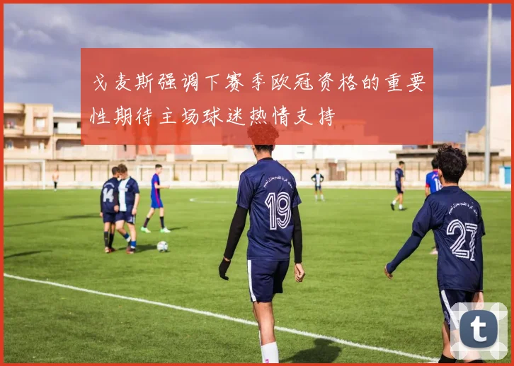 戈麦斯强调下赛季欧冠资格的重要性期待主场球迷热情支持