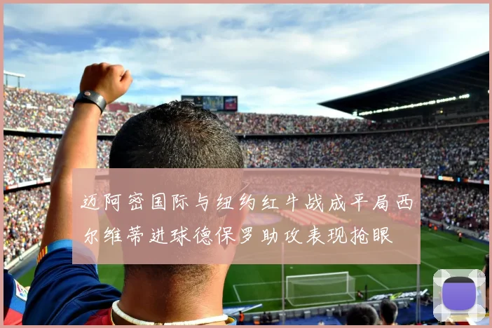 迈阿密国际与纽约红牛战成平局西尔维蒂进球德保罗助攻表现抢眼