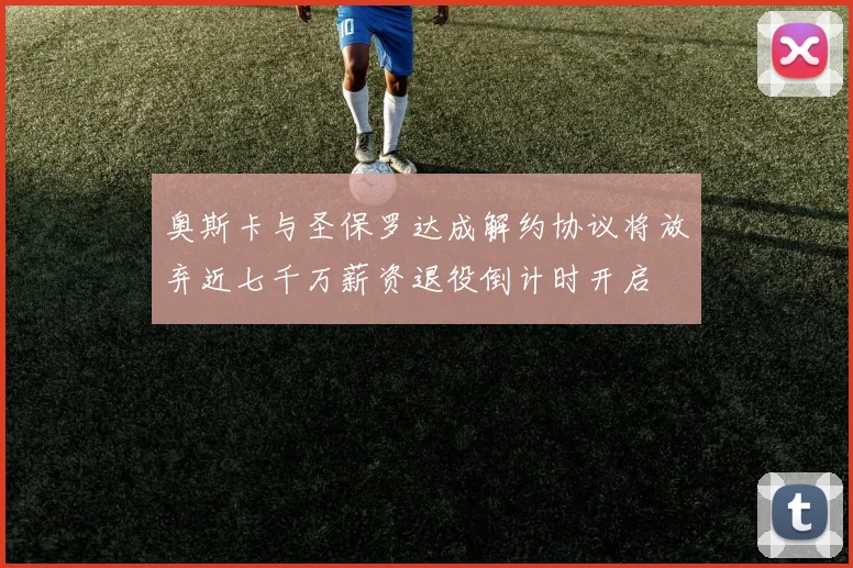 奥斯卡与圣保罗达成解约协议将放弃近七千万薪资退役倒计时开启