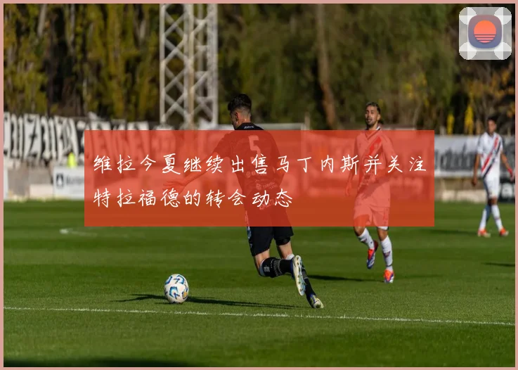 维拉今夏继续出售马丁内斯并关注特拉福德的转会动态